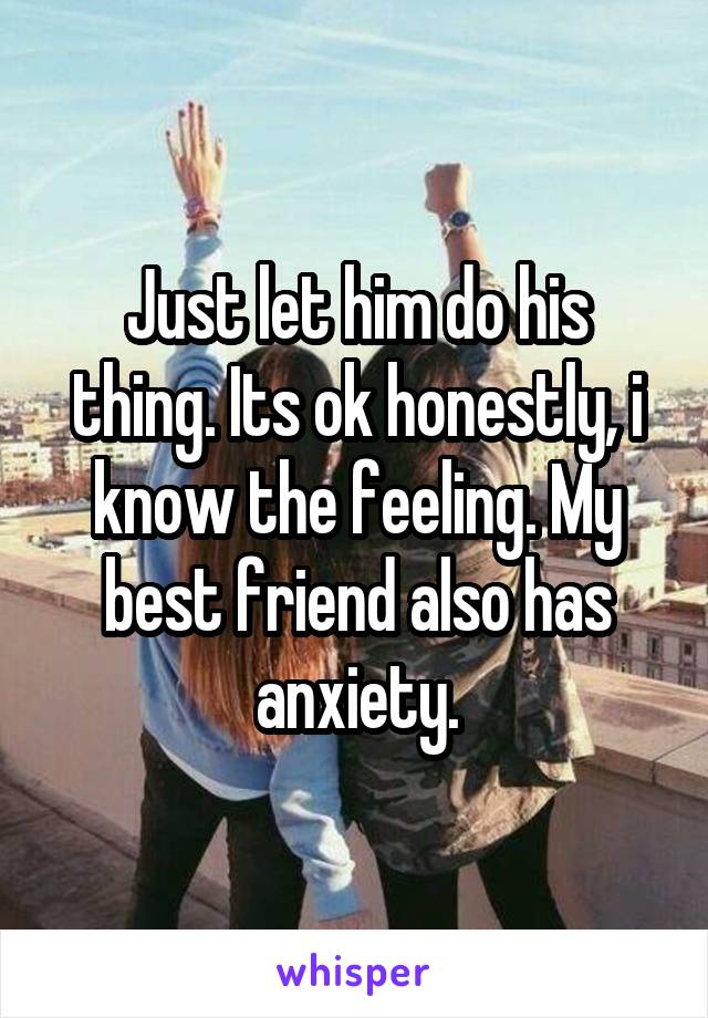 Just let him do his thing. Its ok honestly, i know the feeling. My best friend also has anxiety.