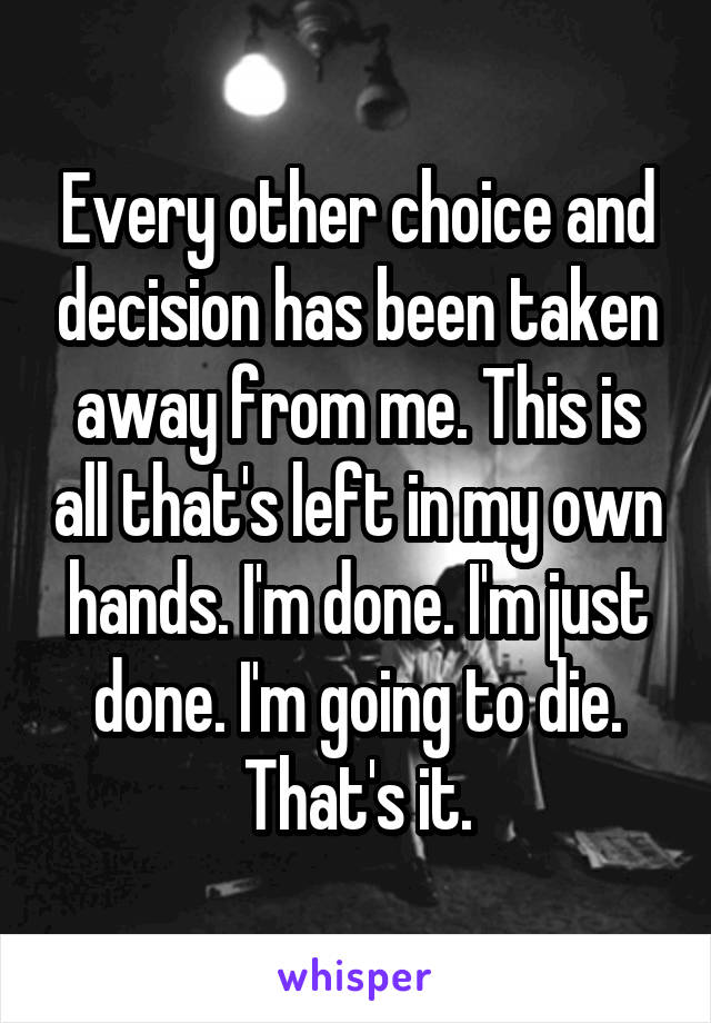 Every other choice and decision has been taken away from me. This is all that's left in my own hands. I'm done. I'm just done. I'm going to die. That's it.