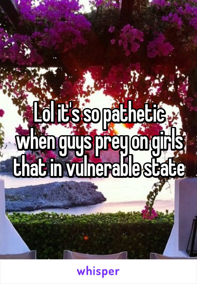 Lol it's so pathetic when guys prey on girls that in vulnerable state