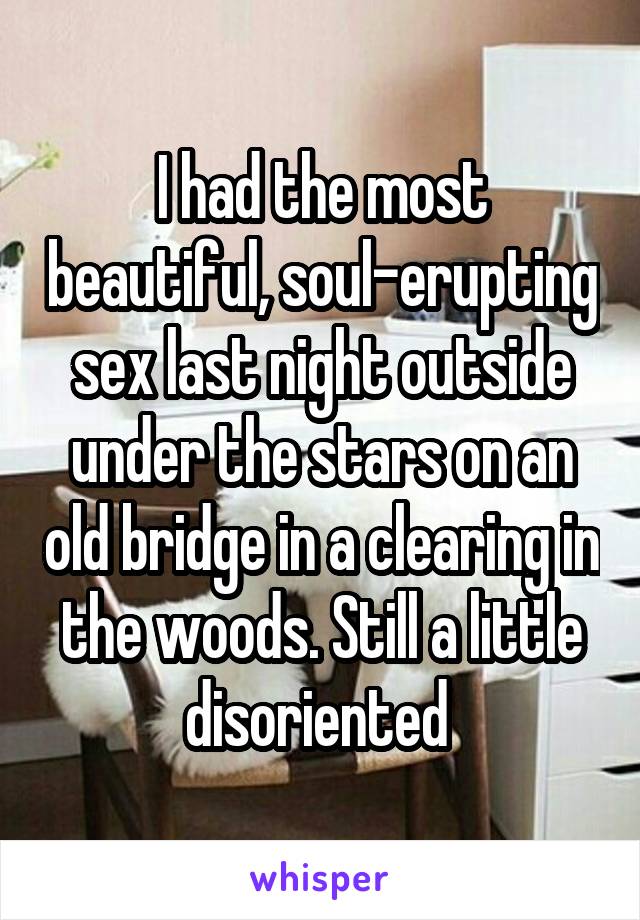 I had the most beautiful, soul-erupting sex last night outside under the stars on an old bridge in a clearing in the woods. Still a little disoriented 