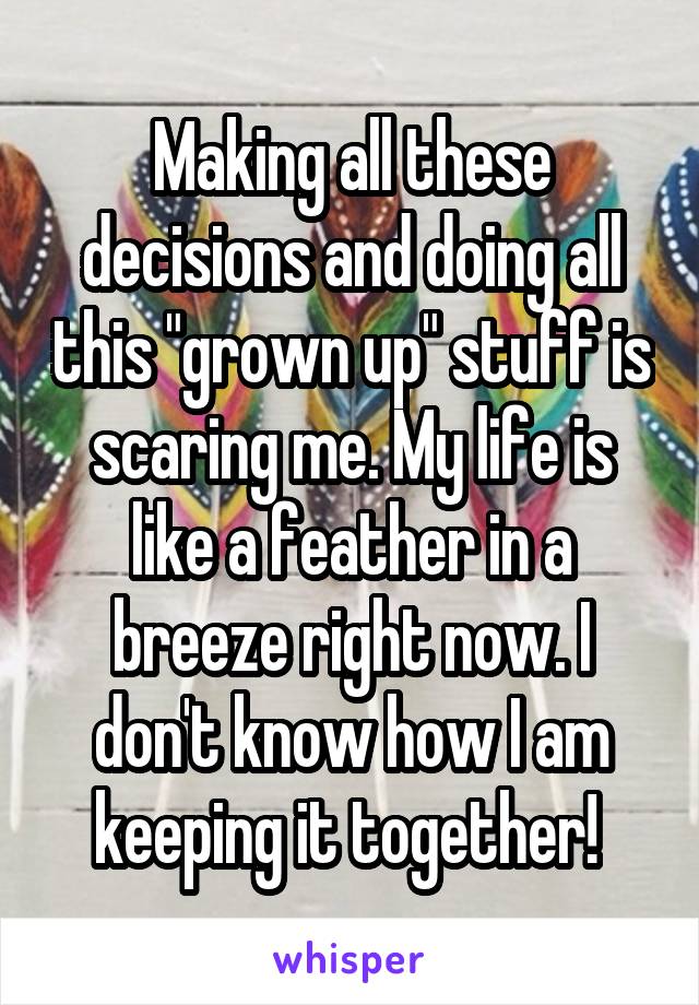 Making all these decisions and doing all this "grown up" stuff is scaring me. My life is like a feather in a breeze right now. I don't know how I am keeping it together! 