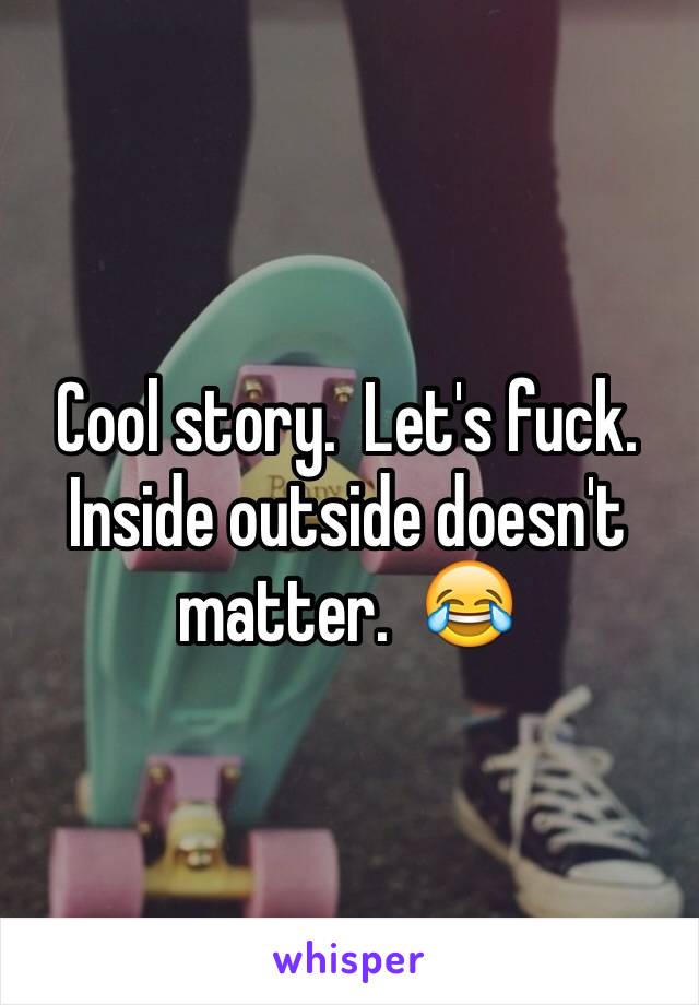 Cool story.  Let's fuck.  Inside outside doesn't matter.  😂