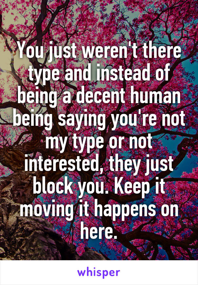 You just weren't there type and instead of being a decent human being saying you're not my type or not interested, they just block you. Keep it moving it happens on here.