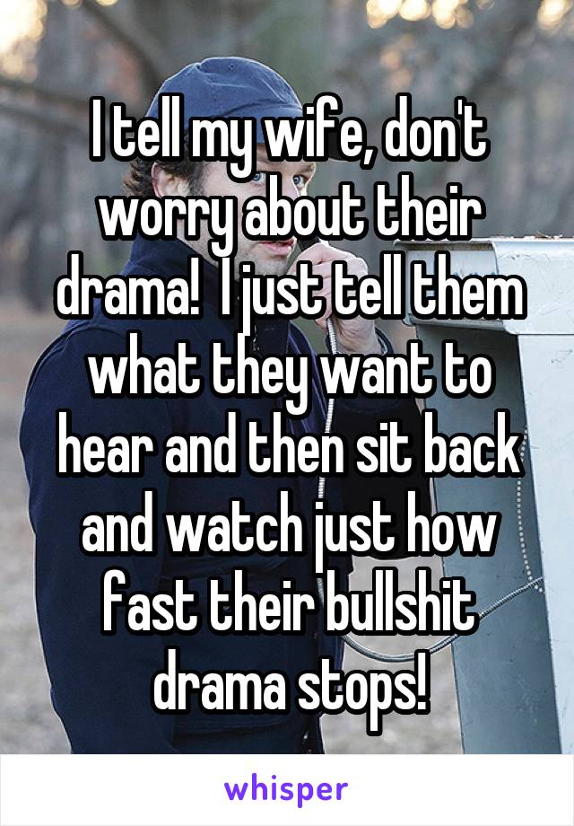 I tell my wife, don't worry about their drama!  I just tell them what they want to hear and then sit back and watch just how fast their bullshit drama stops!