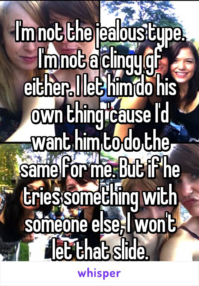 I'm not the jealous type. I'm not a clingy gf either. I let him do his own thing 'cause I'd want him to do the same for me. But if he tries something with someone else, I won't let that slide.