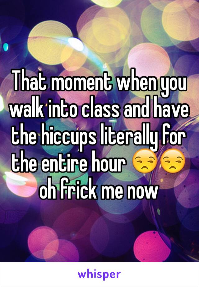 That moment when you walk into class and have the hiccups literally for the entire hour 😒😒 oh frick me now 