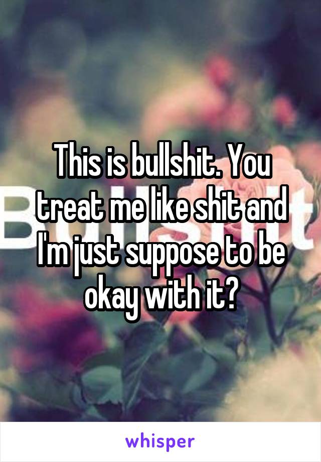 This is bullshit. You treat me like shit and I'm just suppose to be okay with it?