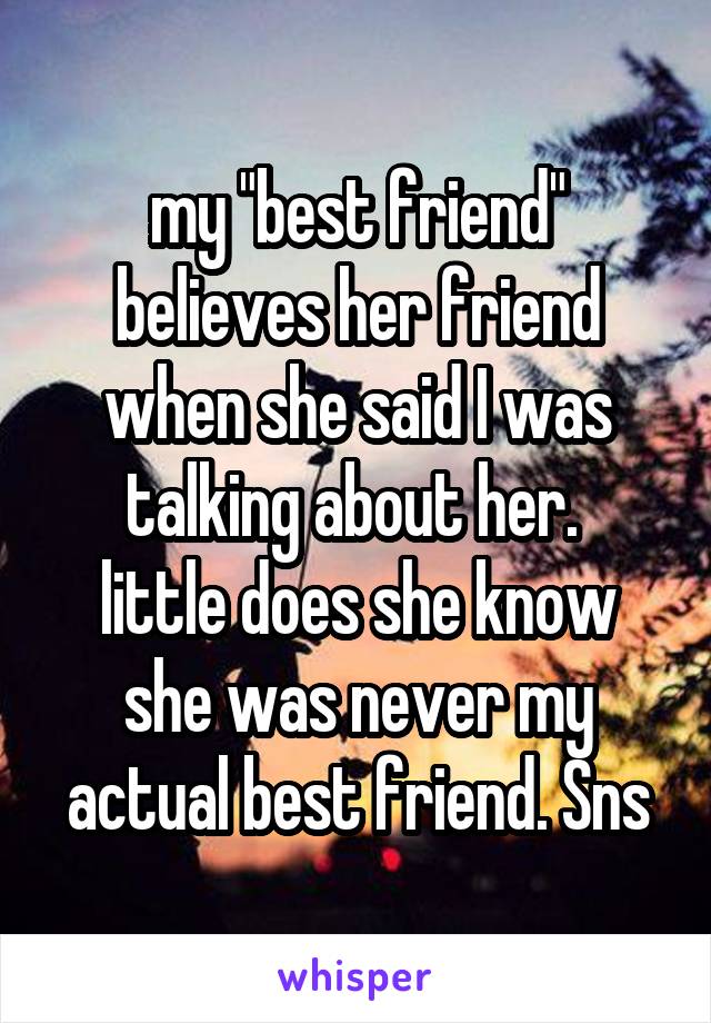 my "best friend" believes her friend when she said I was talking about her. 
little does she know she was never my actual best friend. Sns