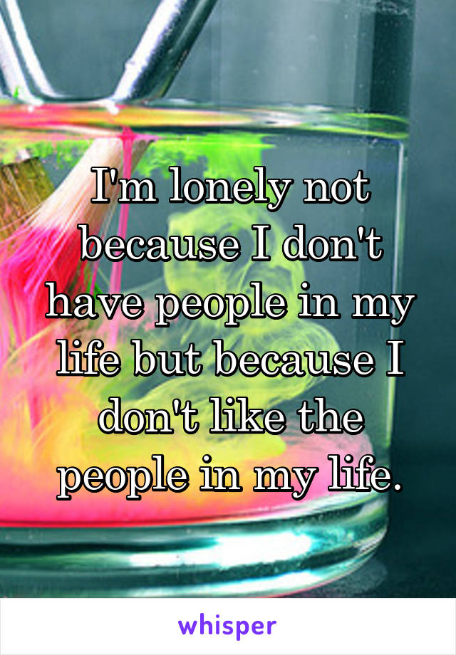 I'm lonely not because I don't have people in my life but because I don't like the people in my life.