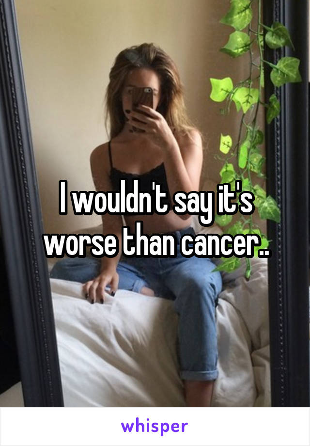 I wouldn't say it's worse than cancer..