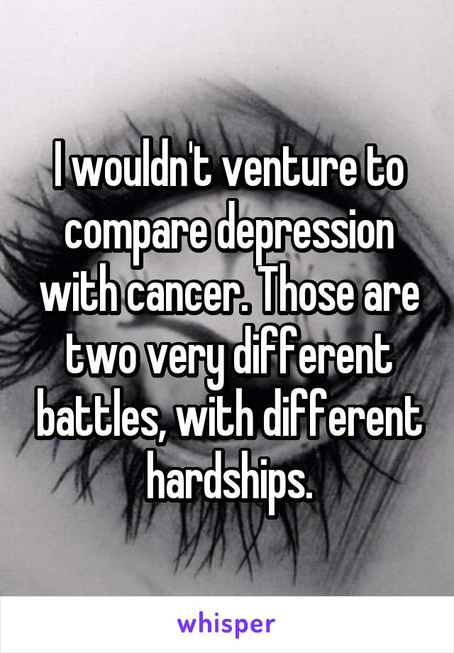 I wouldn't venture to compare depression with cancer. Those are two very different battles, with different hardships.