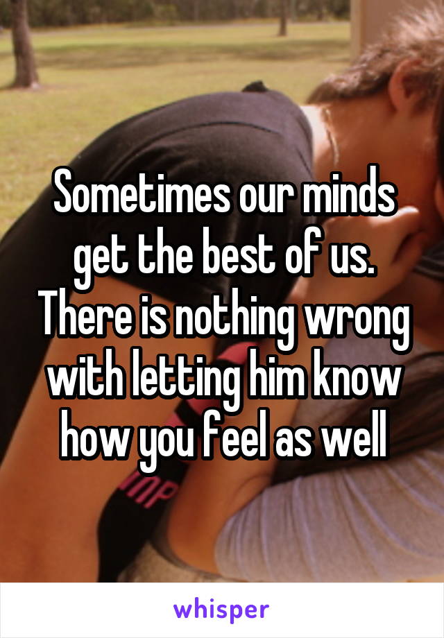 Sometimes our minds get the best of us. There is nothing wrong with letting him know how you feel as well