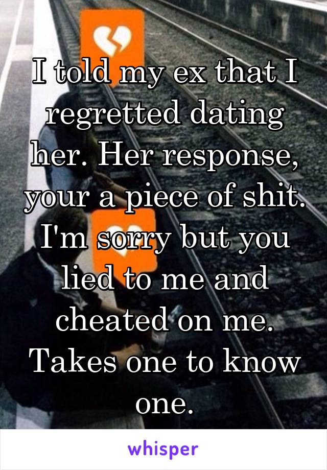 I told my ex that I regretted dating her. Her response, your a piece of shit. I'm sorry but you lied to me and cheated on me. Takes one to know one.