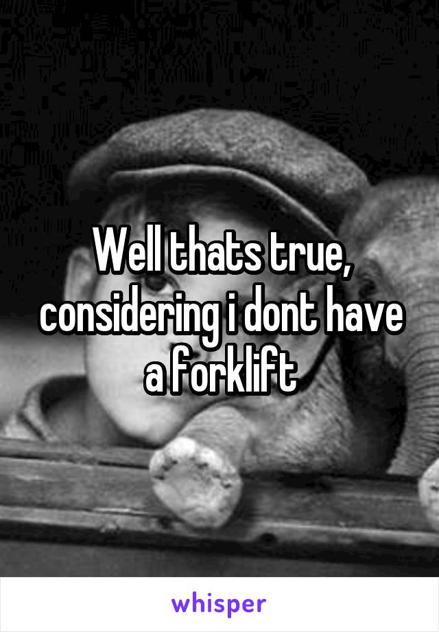 Well thats true, considering i dont have a forklift