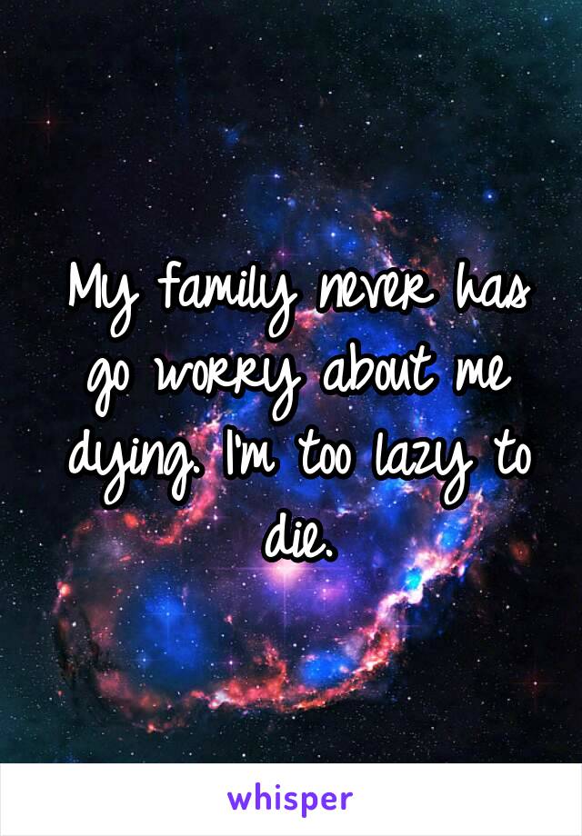 My family never has go worry about me dying. I'm too lazy to die.