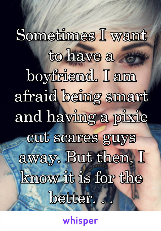 Sometimes I want to have a boyfriend. I am afraid being smart and having a pixie cut scares guys away. But then, I know it is for the better. . .