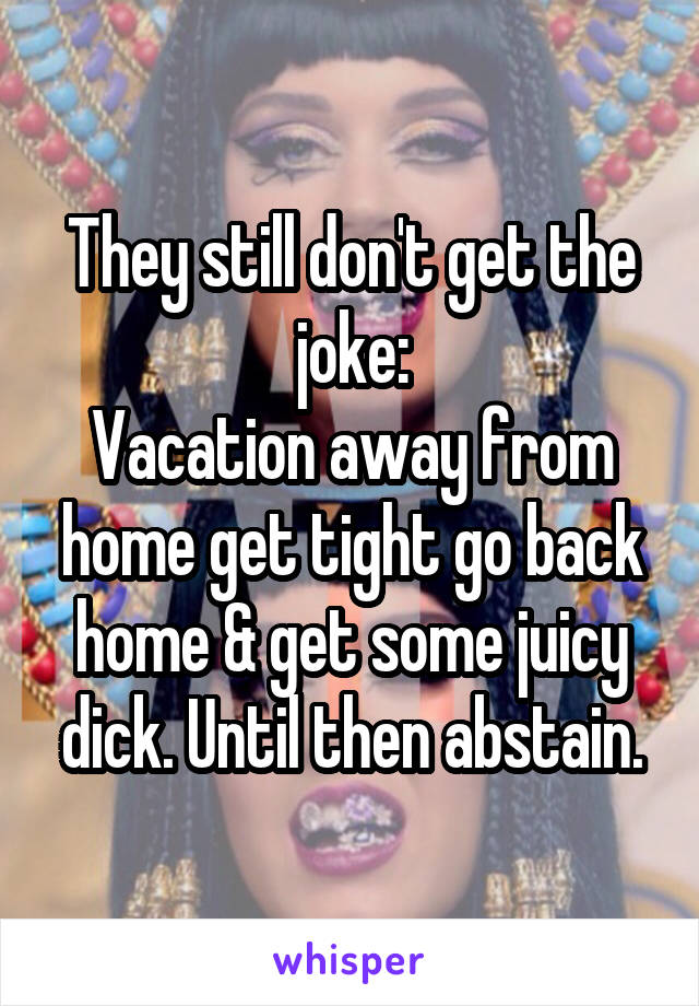 They still don't get the joke:
Vacation away from home get tight go back home & get some juicy dick. Until then abstain.