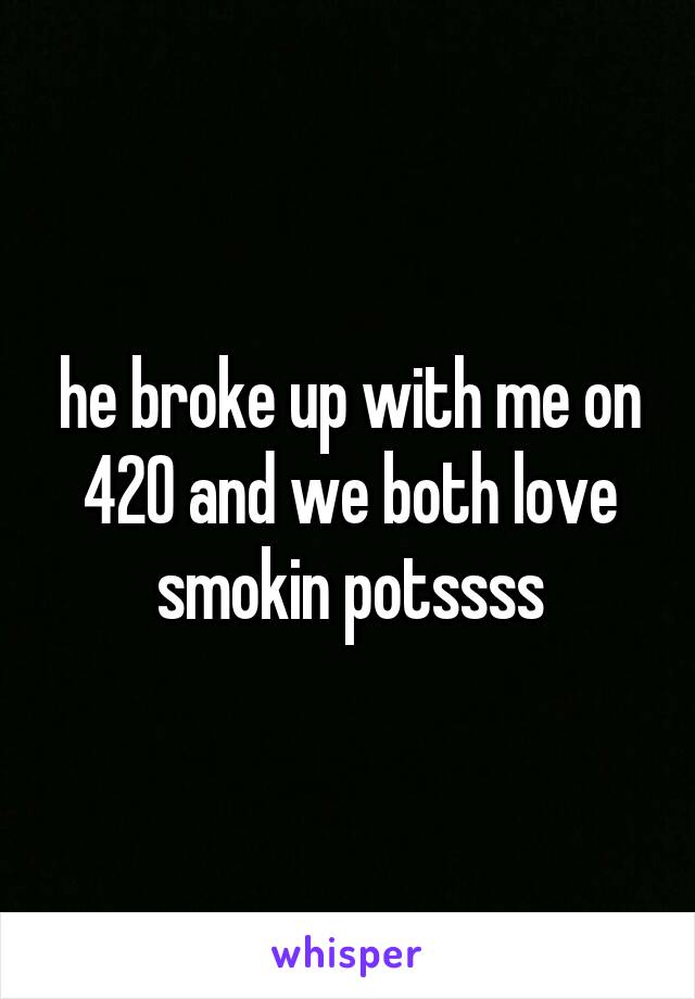 he broke up with me on 420 and we both love smokin potssss