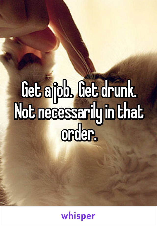 Get a job.  Get drunk. Not necessarily in that order.