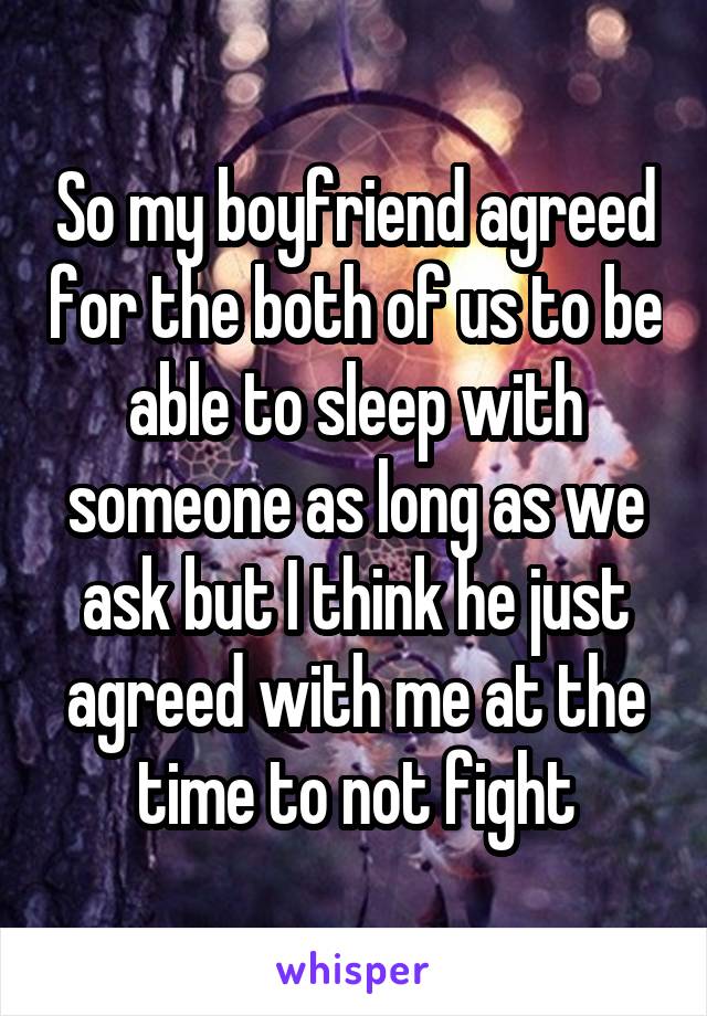 So my boyfriend agreed for the both of us to be able to sleep with someone as long as we ask but I think he just agreed with me at the time to not fight