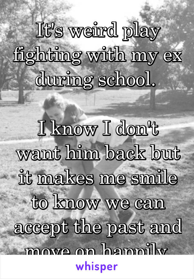 It's weird play fighting with my ex during school. 

I know I don't want him back but it makes me smile to know we can accept the past and move on happily.