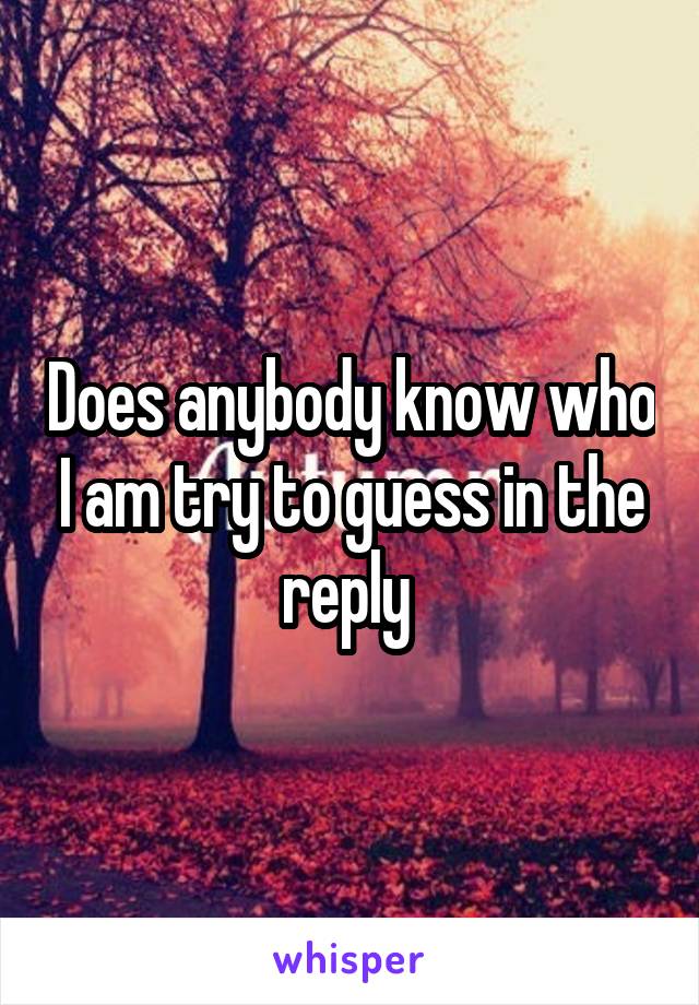 Does anybody know who I am try to guess in the reply 