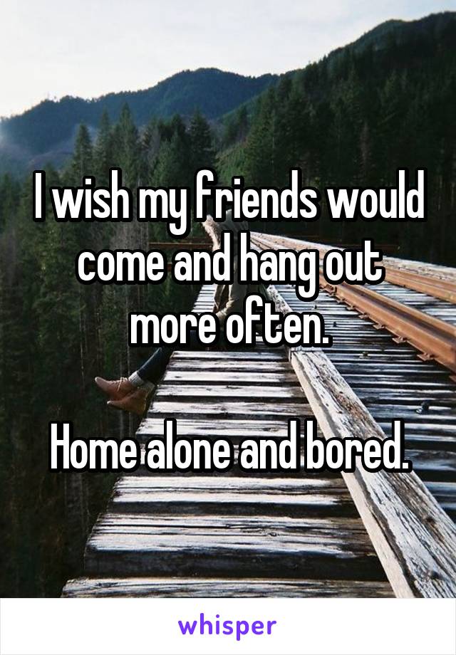 I wish my friends would come and hang out more often.

Home alone and bored.