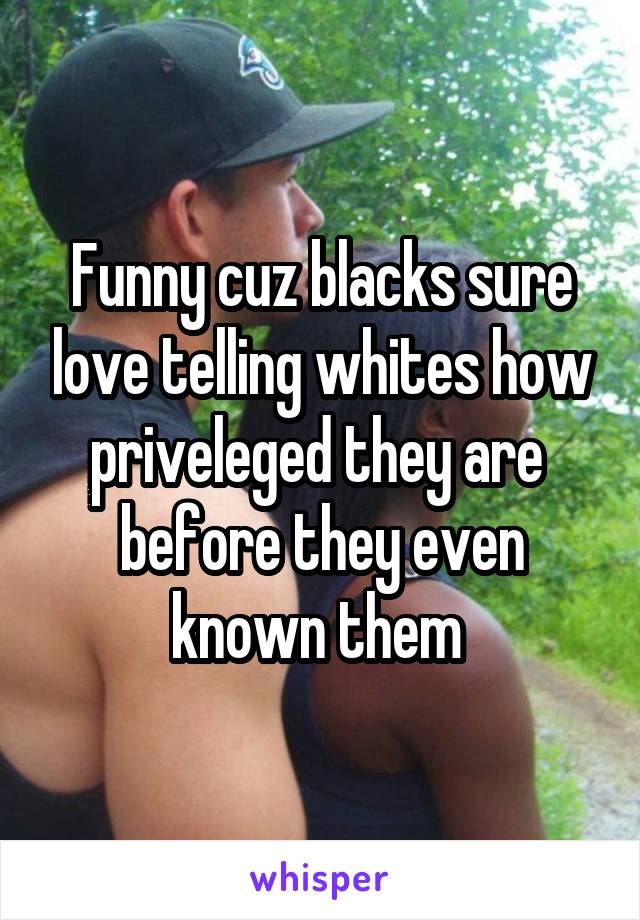 Funny cuz blacks sure love telling whites how priveleged they are  before they even known them 