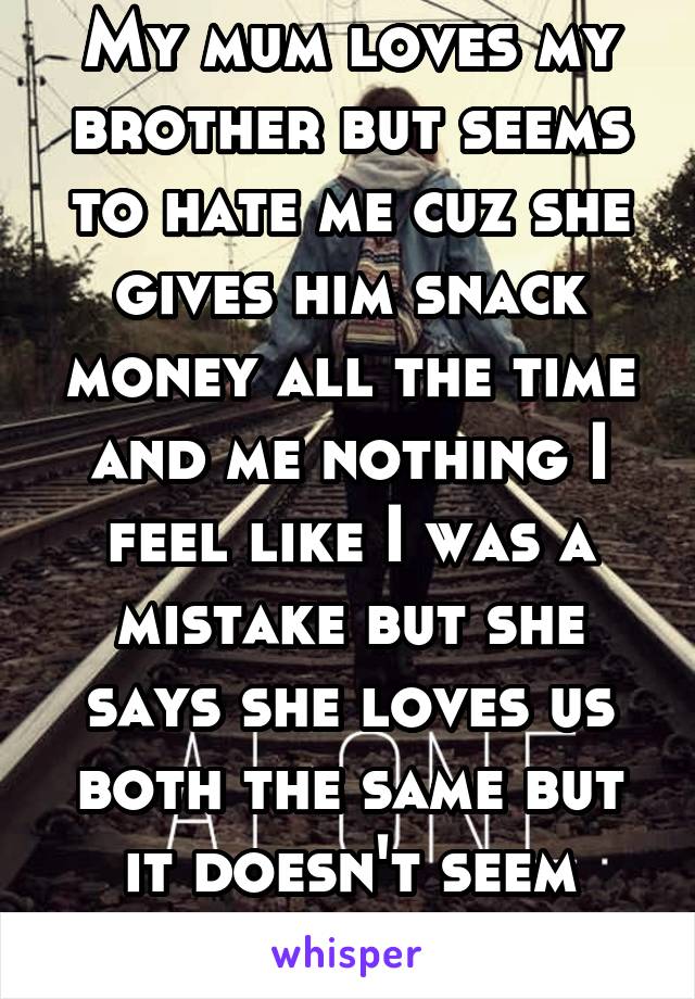 My mum loves my brother but seems to hate me cuz she gives him snack money all the time and me nothing I feel like I was a mistake but she says she loves us both the same but it doesn't seem that way!