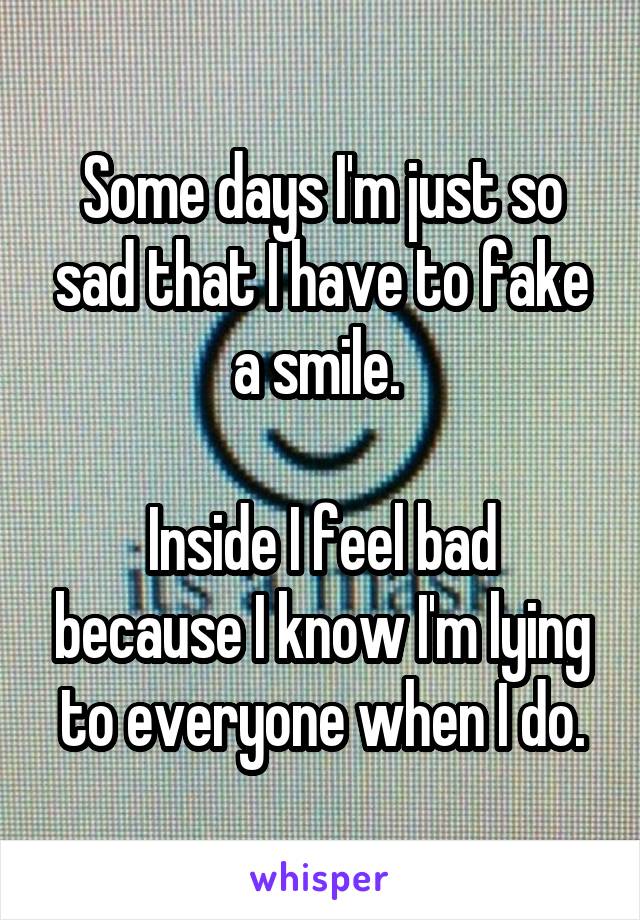 Some days I'm just so sad that I have to fake a smile. 

Inside I feel bad because I know I'm lying to everyone when I do.