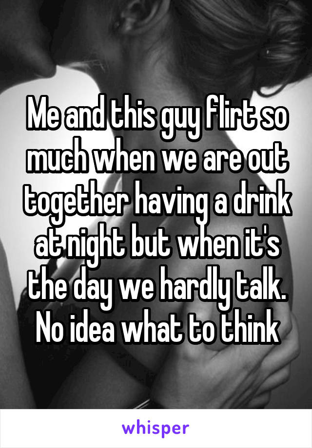 Me and this guy flirt so much when we are out together having a drink at night but when it's the day we hardly talk. No idea what to think