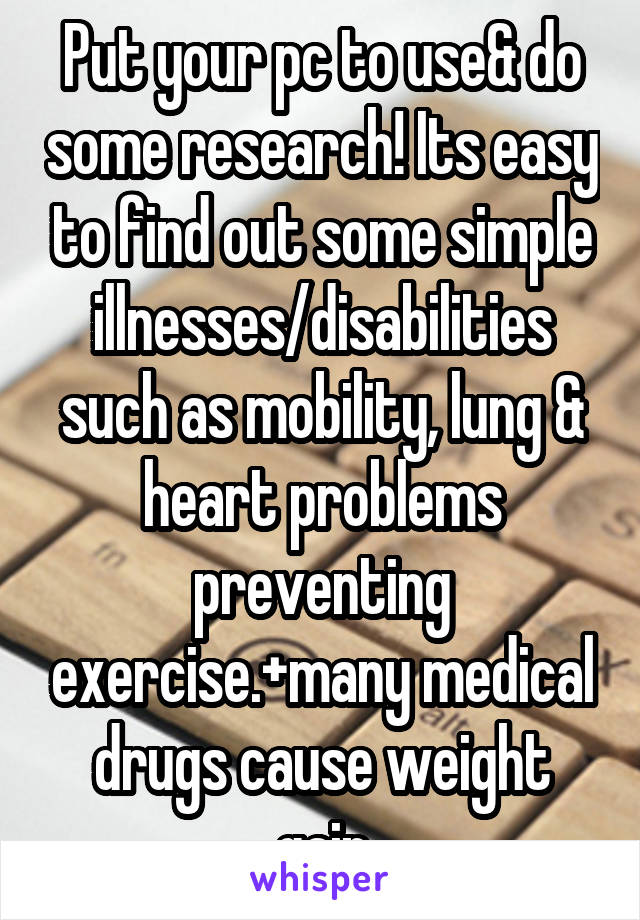 Put your pc to use& do some research! Its easy to find out some simple illnesses/disabilities such as mobility, lung & heart problems preventing exercise.+many medical drugs cause weight gain