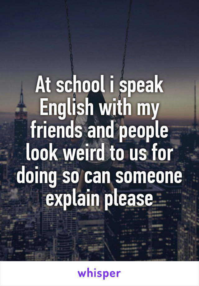 At school i speak English with my friends and people look weird to us for doing so can someone explain please