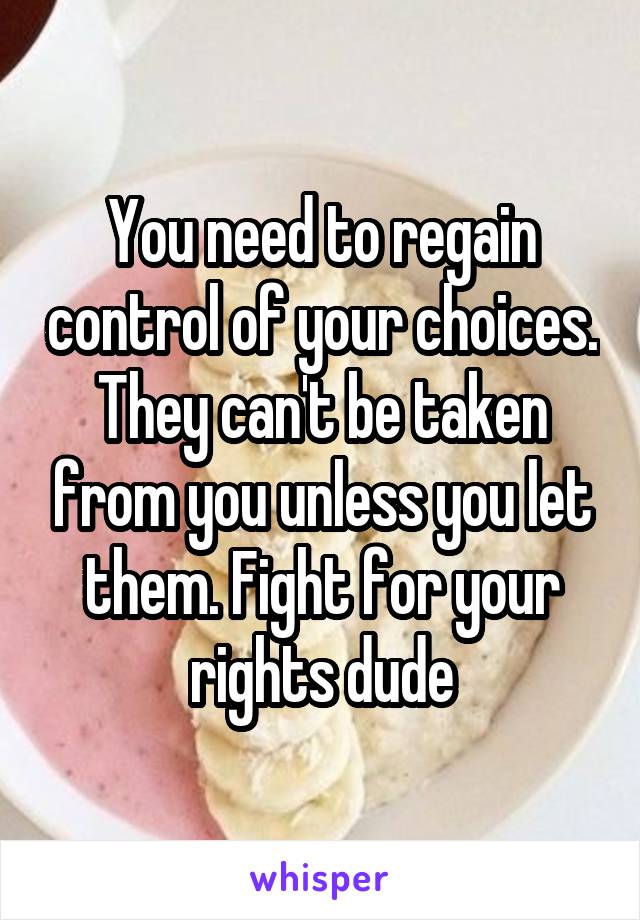 You need to regain control of your choices. They can't be taken from you unless you let them. Fight for your rights dude