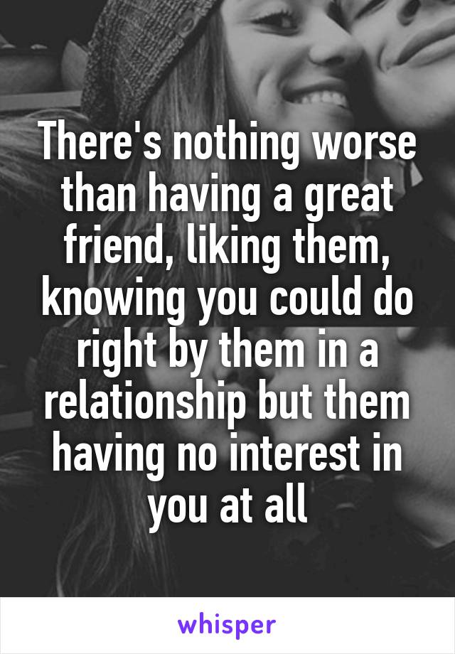 There's nothing worse than having a great friend, liking them, knowing you could do right by them in a relationship but them having no interest in you at all