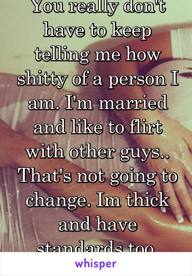 You really don't have to keep telling me how shitty of a person I am. I'm married and like to flirt with other guys.. That's not going to change. Im thick and have standards too, wanna judge that? 