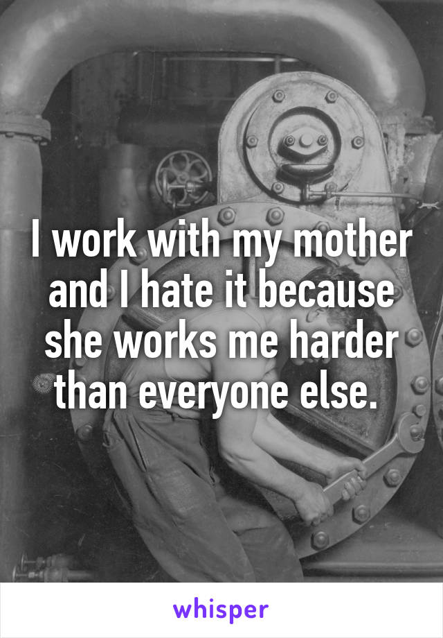 I work with my mother and I hate it because she works me harder than everyone else. 