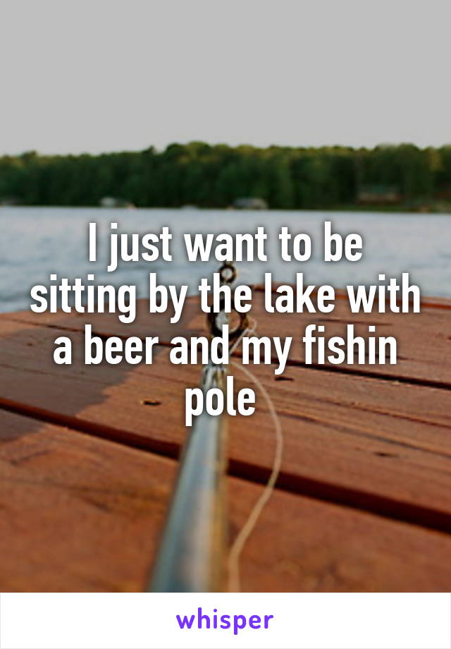 I just want to be sitting by the lake with a beer and my fishin pole 