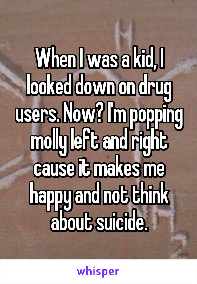 When I was a kid, I looked down on drug users. Now? I'm popping molly left and right cause it makes me happy and not think about suicide.