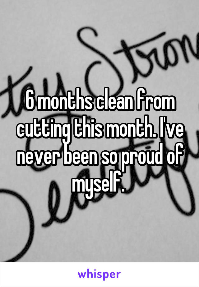 6 months clean from cutting this month. I've never been so proud of myself. 