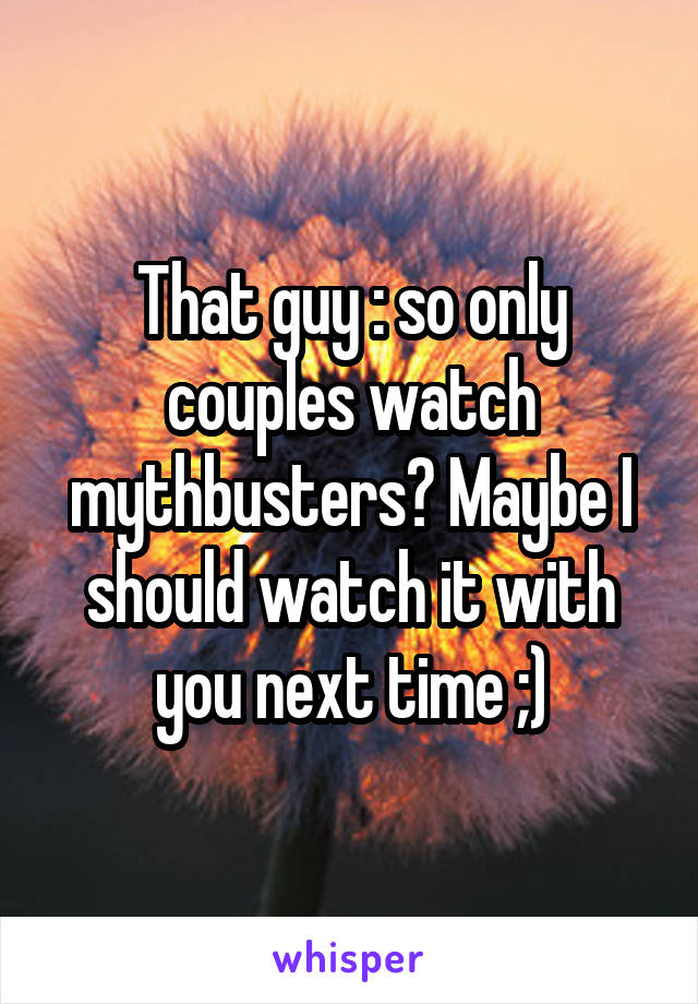 That guy : so only couples watch mythbusters? Maybe I should watch it with you next time ;)