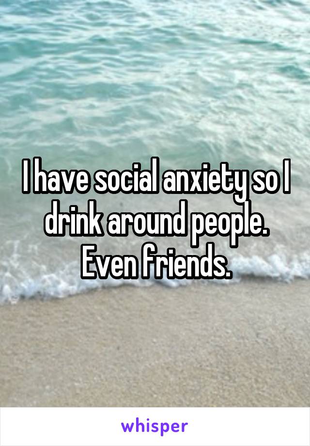 I have social anxiety so I drink around people. Even friends.