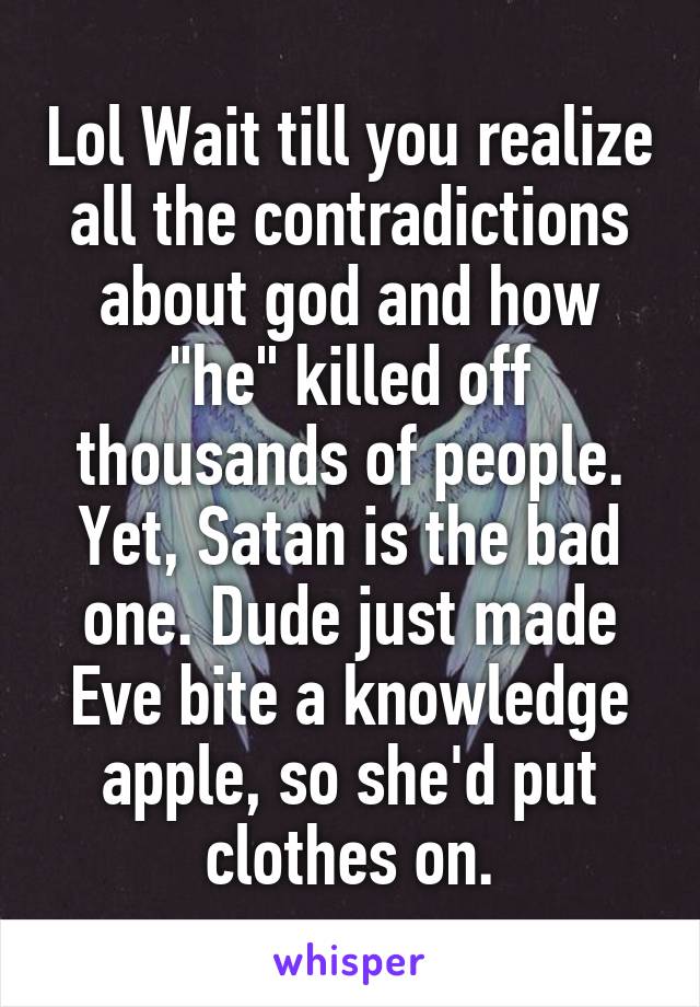 Lol Wait till you realize all the contradictions about god and how "he" killed off thousands of people. Yet, Satan is the bad one. Dude just made Eve bite a knowledge apple, so she'd put clothes on.