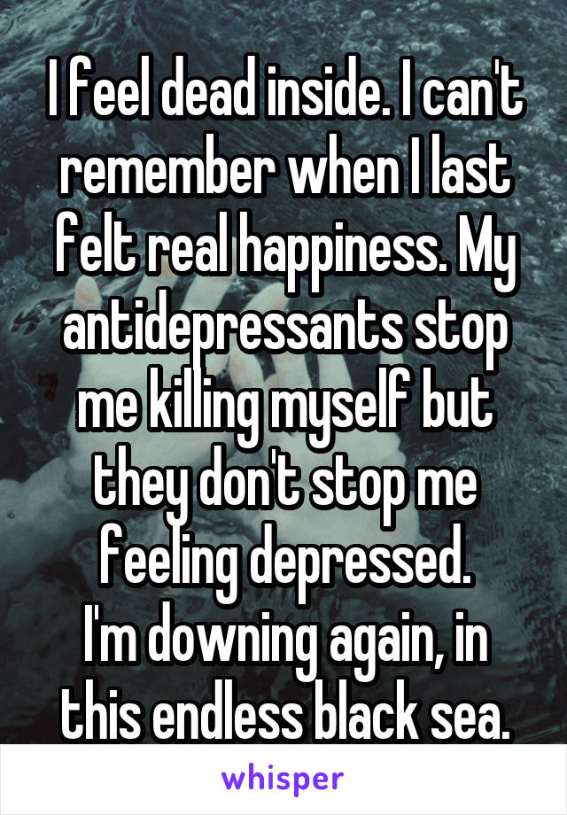 I feel dead inside. I can't remember when I last felt real happiness. My antidepressants stop me killing myself but they don't stop me feeling depressed.
I'm downing again, in this endless black sea.