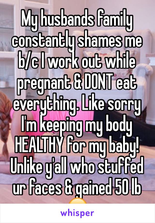 My husbands family constantly shames me b/c I work out while pregnant & DONT eat everything. Like sorry I'm keeping my body HEALTHY for my baby! Unlike y'all who stuffed ur faces & gained 50 lb 😒