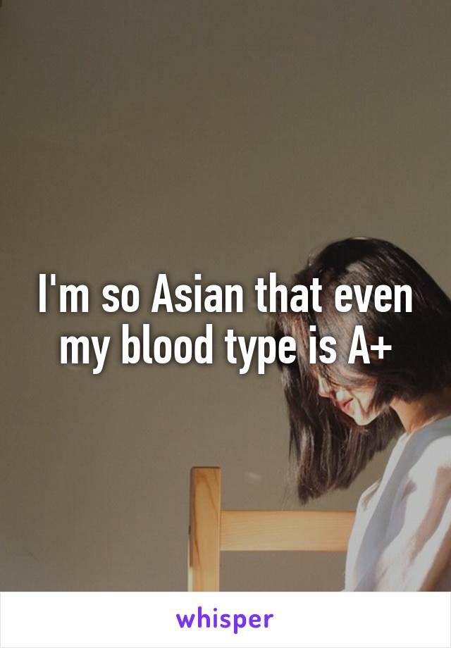 I'm so Asian that even my blood type is A+