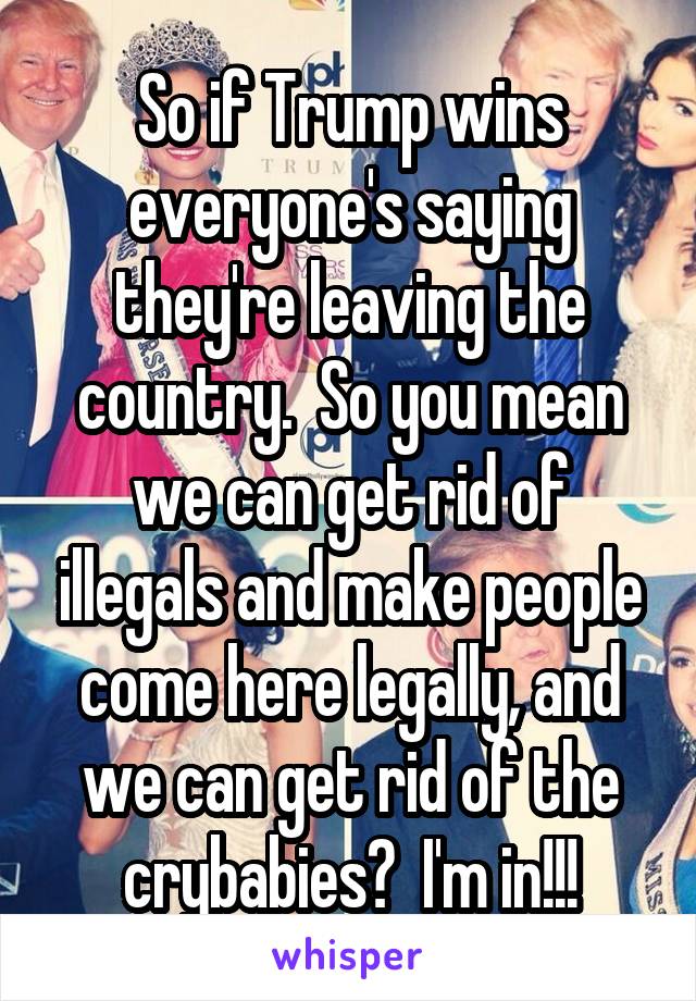 So if Trump wins everyone's saying they're leaving the country.  So you mean we can get rid of illegals and make people come here legally, and we can get rid of the crybabies?  I'm in!!!