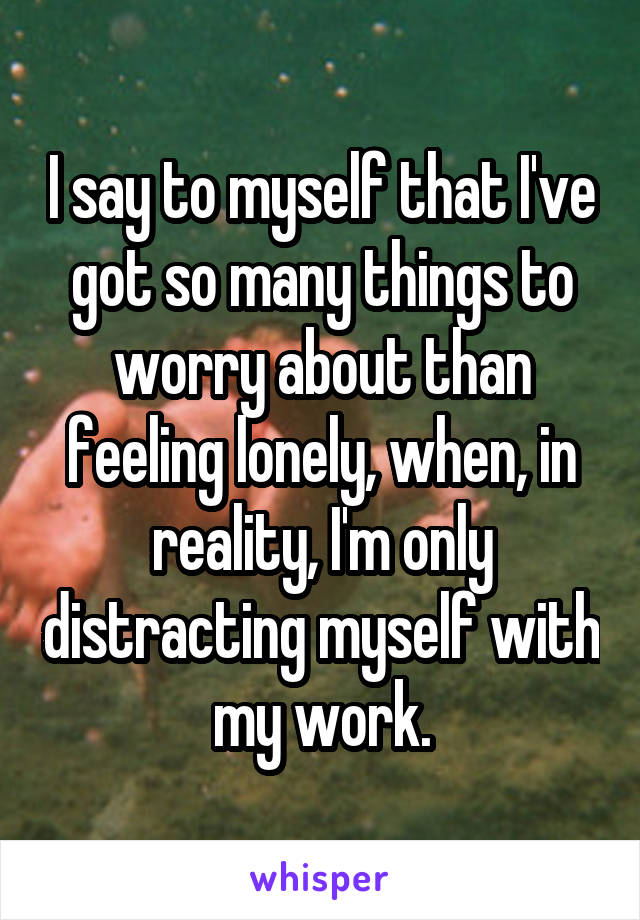 I say to myself that I've got so many things to worry about than feeling lonely, when, in reality, I'm only distracting myself with my work.