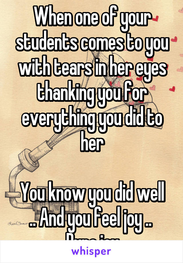 When one of your students comes to you with tears in her eyes thanking you for everything you did to her

You know you did well .. And you feel joy .. 
Pure joy