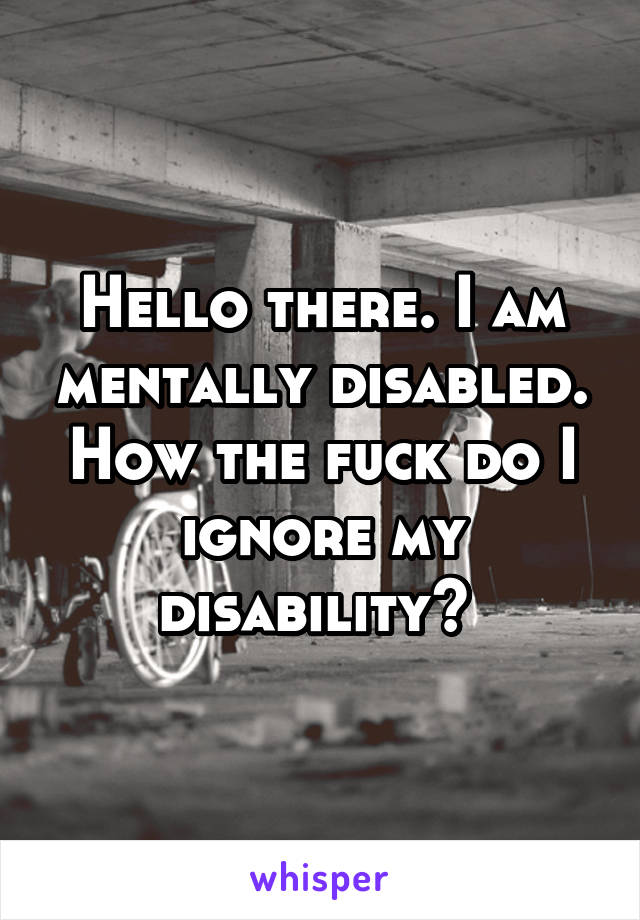 Hello there. I am mentally disabled. How the fuck do I ignore my disability? 